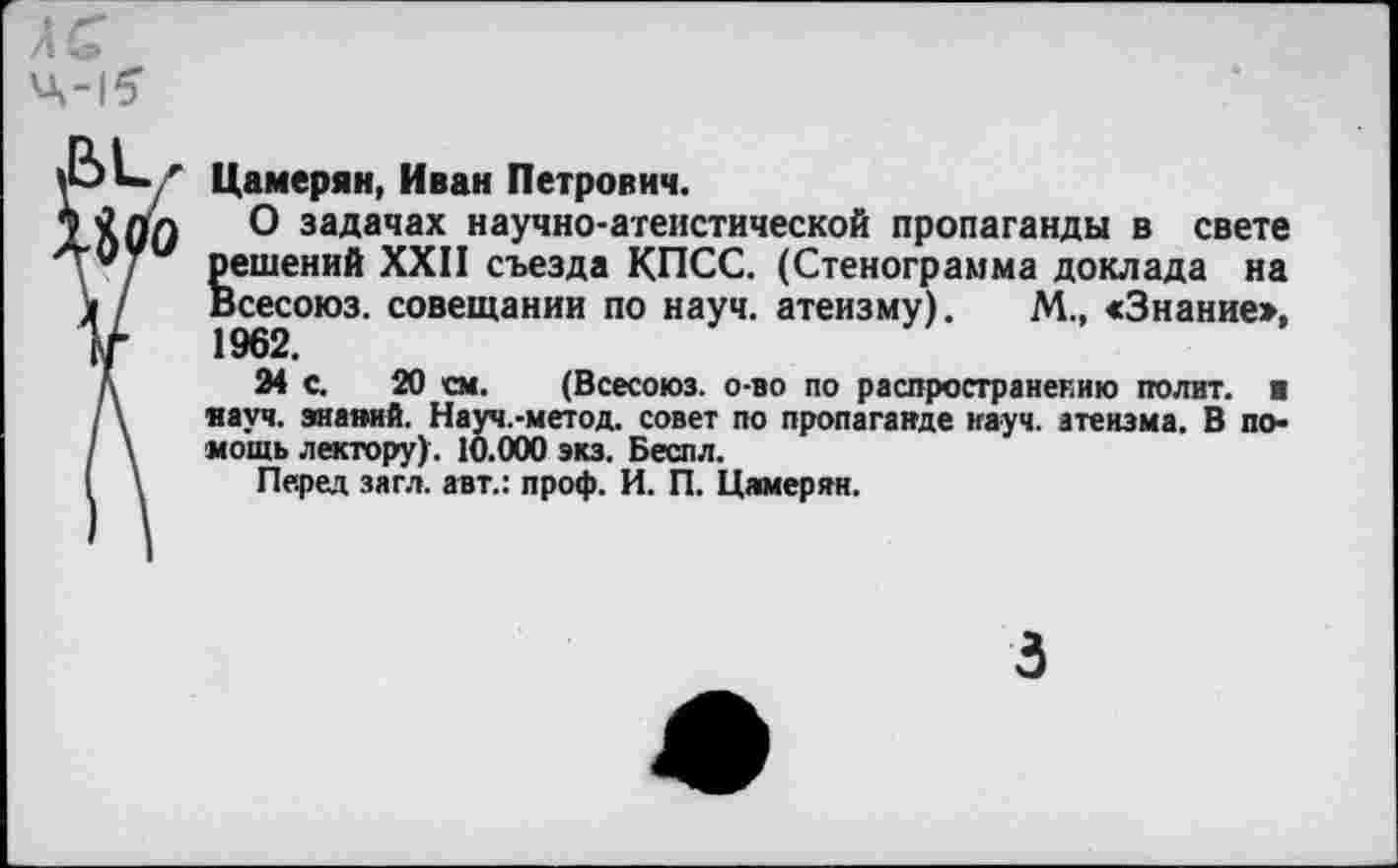 ﻿Цамерян, Иван Петрович.
О задачах научно-атеистической пропаганды в свете решений XXII съезда КПСС. (Стенограмма доклада на Всесоюз. совещании по науч, атеизму). М., «Знание». 1962.
24 с. 20 см. (Всесоюз. о-во по распространению полит, и науч. знаний. Науч.-метод. совет по пропаганде науч, атеизма. В помощь лектору). 10.000 экз. Беспл.
Перед зягл. авт.: проф. И. П. Цамерян.